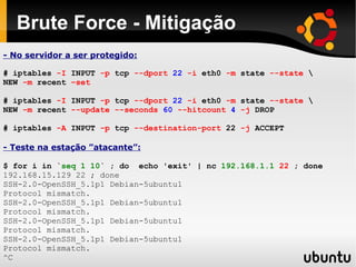 Brute Force - Mitigação
- No servidor a ser protegido:

# iptables -I INPUT -p tcp --dport 22 -i eth0 -m state --state 
NEW -m recent –set

# iptables -I INPUT -p tcp --dport 22 -i eth0 -m state --state 
NEW -m recent --update --seconds 60 --hitcount 4 -j DROP

# iptables -A INPUT -p tcp --destination-port 22 -j ACCEPT

- Teste na estação ”atacante”:

$ for i in `seq 1 10` ; do echo 'exit' | nc 192.168.1.1 22 ; done
192.168.15.129 22 ; done
SSH-2.0-OpenSSH_5.1p1 Debian-5ubuntu1
Protocol mismatch.
SSH-2.0-OpenSSH_5.1p1 Debian-5ubuntu1
Protocol mismatch.
SSH-2.0-OpenSSH_5.1p1 Debian-5ubuntu1
Protocol mismatch.
SSH-2.0-OpenSSH_5.1p1 Debian-5ubuntu1
Protocol mismatch.
^C
 