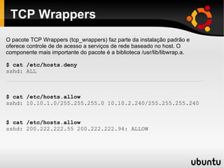 TCP Wrappers
O pacote TCP Wrappers (tcp_wrappers) faz parte da instalação padrão e
oferece controle de de acesso a serviços de rede baseado no host. O
componente mais importante do pacote é a biblioteca /usr/lib/libwrap.a.

$ cat /etc/hosts.deny
sshd: ALL



$ cat /etc/hosts.allow
sshd: 10.10.1.0/255.255.255.0 10.10.2.240/255.255.255.240


$ cat /etc/hosts.allow
sshd: 200.222.222.55 200.222.222.94: ALLOW
 