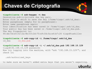 Chaves de Criptografia
tiago@cliente:~$ ssh-keygen -t dsa
Generating public/private dsa key pair.
Enter file in which to save the key (/home/tiago/.ssh/id_dsa):
Enter passphrase (empty for no passphrase):
Enter same passphrase again:
Your identification has been saved in /home/tiago/.ssh/id_dsa.
Your public key has been saved in /home/tiago/.ssh/id_dsa.pub.
The key fingerprint is:
46:de:5d:e5:52:2a:8b:03:2d:75:e9:fd:fa:e6:b7:26 tiago@tuxkiller

tiago@cliente:~$ ssh-copy-id -i /home/tiago/.ssh/id_dsa
id_dsa      id_dsa.pub

tiago@cliente:~$ ssh-copy-id -i ~/.ssh/id_dsa.pub 192.168.15.129
tiago@192.168.15.129 password:
Now try logging into the machine, with "ssh '192.168.15.129'", and
check in:

  .ssh/authorized_keys

to make sure we haven't added extra keys that you weren't expecting.
 