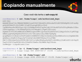 Copiando manualmente
                   Caso você não tenha o ssh-copy-id:
root@server:~# cat /home/tiago/.ssh/authorized_keys
ssh-dss
AAAAB3NzaC1kc3MAAACBANbDleaS26kY1Wukd0LiKhhzdxfG1dZC0EObXp8hIrK+xsNy
g6dLRFPbbDYtZGJ06M5/SIqPCFoeLqHIMVroIPzZ
1gDMSdOesSbJMYkTgytJQltG2RHBp9OdTd7sp9xldQj93IAvAPTzFoUUtq9RaBzJJZbu
2ZK9Jqg8Spc/lT8JAAAAFQD5kI62O8bqAS1lFqmf1kklnskl
SQAAAIA7Ff28UoKWAoECh0WFE5zqxvUPW+1Qz9sxCXjmXfDIwt2jBgyrGcDrJiyRffqQ
kWEAlgqPZPQ6HQ68sFS052CjYU/5HlLbh2lXaiFBEvYpRqPg
gnqbMgOcI2lBom1LSYwTCsbb61OZBKE9CC2KptGJdzXesaO4eo8ARzzOolnjUgAAAIEA
gBdKmuccKaMtUJPapa3Q7OJxPq5lHnOXNUVRwkavVjLd7MB/
OWJI1FBOcExb9nGuVRVB1DB1VxYjz1QEa9KxNyx8eZQTtvA64McyjUuWJuSS1ld+DqJG
TaeVvYDPICkgPK9HlDOvJUZmFHiUdwbn/BLUWAR/Bg106nkn
5s8WnQg= tiago@tuxkiller

root@server:~# ls -l /home/tiago/.ssh/authorized_keys
-rw------- 1 tiago tiago 605 2009-06-17 15:06 ~/.ssh/authorized_keys

root@server:~# ls -ld /home/tiago/.ssh
drwx------ 2 tiago tiago 4096 2009-06-17 15:06 /home/tiago/.ssh
 
