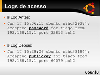 Logs de acesso
   # Log Antes:
   Jun 17 15:06:15 ubuntu sshd[2938]:
    Accepted password for tiago from
    192.168.15.1 port 32813 ssh2


   # Log Depois:
   Jun 17 15:28:26 ubuntu sshd[3184]:
    Accepted publickey for tiago from
    192.168.15.1 port 60079 ssh2
 