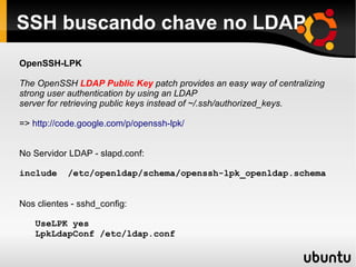 SSH buscando chave no LDAP
OpenSSH-LPK

The OpenSSH LDAP Public Key patch provides an easy way of centralizing
strong user authentication by using an LDAP
server for retrieving public keys instead of ~/.ssh/authorized_keys.

=> http://code.google.com/p/openssh-lpk/


No Servidor LDAP - slapd.conf:

include     /etc/openldap/schema/openssh-lpk_openldap.schema


Nos clientes - sshd_config:

   UseLPK yes
   LpkLdapConf /etc/ldap.conf
 