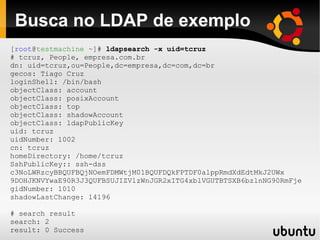 Busca no LDAP de exemplo
[root@testmachine ~]# ldapsearch -x uid=tcruz
# tcruz, People, empresa.com.br
dn: uid=tcruz,ou=People,dc=empresa,dc=com,dc=br
gecos: Tiago Cruz
loginShell: /bin/bash
objectClass: account
objectClass: posixAccount
objectClass: top
objectClass: shadowAccount
objectClass: ldapPublicKey
uid: tcruz
uidNumber: 1002
cn: tcruz
homeDirectory: /home/tcruz
SshPublicKey:: ssh-dss
c3NoLWRzcyBBQUFBQjNOemFDMWtjM01BQUFDQkFPTDF0alppRmdXdEdtMkJ2UWx
9DOHJKNVYwaE90R3J3QUFBSUJIZVlzWnJGR2xITG4xblVGUTBTSXB6bzlnNG90RmFje
gidNumber: 1010
shadowLastChange: 14196

# search result
search: 2
result: 0 Success
 