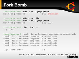 Fork Bomb
tcruz@ubuntu:~$ ulimit -a | grep proce
max user processes              (-u) unlimited

tcruz@ubuntu:~$ ulimit -u 1024
tcruz@ubuntu:~$ ulimit -a | grep proce
max user processes              (-u) 1024

tcruz@ubuntu:~$ :(){ :|:& };:
[1] 3755

tcruz@ubuntu:~$ -bash: fork: Resource temporarily unavailable
-bash: fork: Resource temporarily unavailable
-bash: fork: Resource temporarily unavailable
-bash: fork: Resource temporarily unavailable
-bash: fork: Resource temporarily unavailable
-bash: fork: Resource temporarily unavailable

[1]+   Terminated               : | :

              Nota: Utilizado nesse teste uma VM com 512 GB de RAM
 