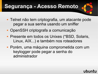 Segurança - Acesso Remoto

   Telnet não tem criptografia, um atacante pode
     pegar a sua senha usando um sniffer
   OpenSSH criptografa a comunicação
   Presente em todos os Unixes (*BSD, Solaris,
     Linux, AIX...) e também nos roteadores
   Porém, uma máquina comprometida com um
     keylogger pode pegar a senha do
     administrador
 