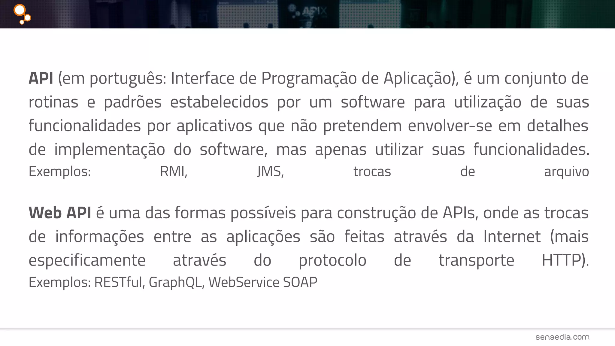 API (em português: Interface de Programação de Aplicação), é um conjunto de
rotinas e padrões estabelecidos por um software para utilização de suas
funcionalidades por aplicativos que não pretendem envolver-se em detalhes
de implementação do software, mas apenas utilizar suas funcionalidades.
Exemplos: RMI, JMS, trocas de arquivo
Web API é uma das formas possíveis para construção de APIs, onde as trocas
de informações entre as aplicações são feitas através da Internet (mais
especificamente através do protocolo de transporte HTTP).
Exemplos: RESTful, GraphQL, WebService SOAP
 
