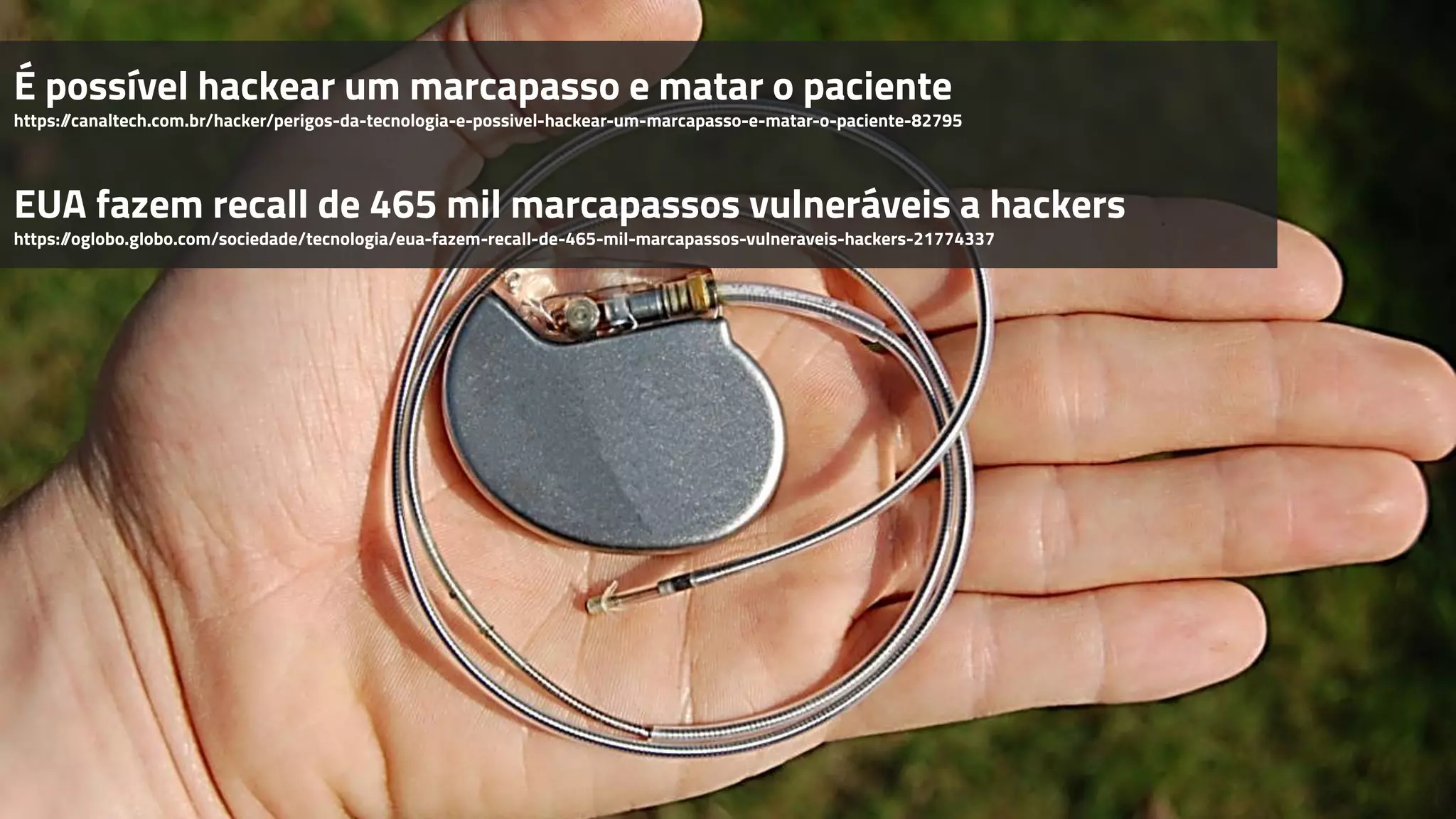 É possível hackear um marcapasso e matar o paciente
https://canaltech.com.br/hacker/perigos-da-tecnologia-e-possivel-hackear-um-marcapasso-e-matar-o-paciente-82795
EUA fazem recall de 465 mil marcapassos vulneráveis a hackers
https://oglobo.globo.com/sociedade/tecnologia/eua-fazem-recall-de-465-mil-marcapassos-vulneraveis-hackers-21774337
 