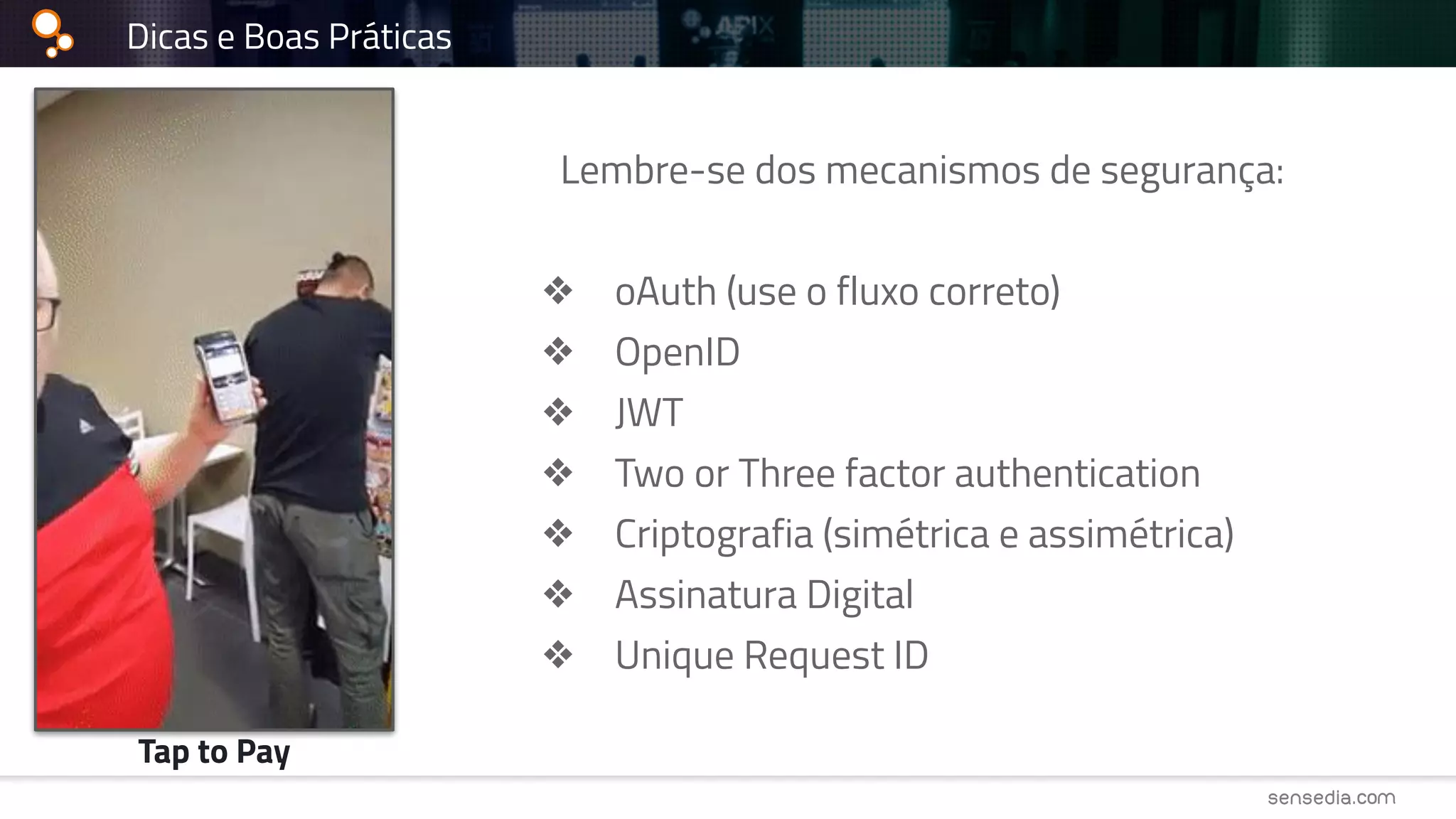 Dicas e Boas Práticas
Lembre-se dos mecanismos de segurança:
❖ oAuth (use o fluxo correto)
❖ OpenID
❖ JWT
❖ Two or Three factor authentication
❖ Criptografia (simétrica e assimétrica)
❖ Assinatura Digital
❖ Unique Request ID
Tap to Pay
 