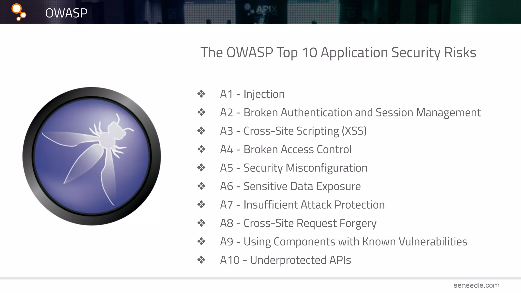The OWASP Top 10 Application Security Risks
❖ A1 - Injection
❖ A2 - Broken Authentication and Session Management
❖ A3 - Cross-Site Scripting (XSS)
❖ A4 - Broken Access Control
❖ A5 - Security Misconfiguration
❖ A6 - Sensitive Data Exposure
❖ A7 - Insufficient Attack Protection
❖ A8 - Cross-Site Request Forgery
❖ A9 - Using Components with Known Vulnerabilities
❖ A10 - Underprotected APIs
OWASP
 