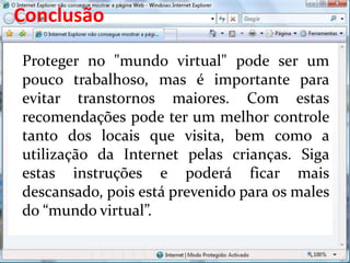 Conclusão
Proteger no "mundo virtual" pode ser um
pouco trabalhoso, mas é importante para
evitar transtornos maiores. Com estas
recomendações pode ter um melhor controle
tanto dos locais que visita, bem como a
utilização da Internet pelas crianças. Siga
estas instruções e poderá ficar mais
descansado, pois está prevenido para os males
do “mundo virtual”.
 