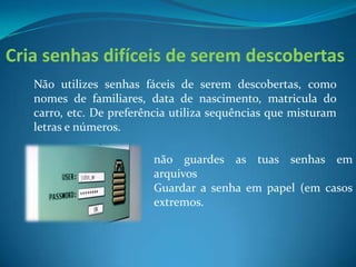 Cria senhas difíceis de serem descobertas
Não utilizes senhas fáceis de serem descobertas, como
nomes de familiares, data de nascimento, matricula do
carro, etc. De preferência utiliza sequências que misturam
letras e números.
não guardes as tuas senhas em
arquivos
Guardar a senha em papel (em casos
extremos.
 