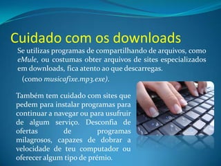 Cuidado com os downloads
Se utilizas programas de compartilhando de arquivos, como
eMule, ou costumas obter arquivos de sites especializados
em downloads, fica atento ao que descarregas.
(como musicafixe.mp3.exe).
Também tem cuidado com sites que
pedem para instalar programas para
continuar a navegar ou para usufruir
de algum serviço. Desconfia de
ofertas de programas
milagrosos, capazes de dobrar a
velocidade de teu computador ou
oferecer algum tipo de prémio.
 