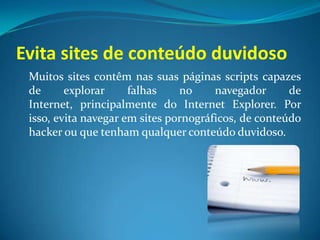 Evita sites de conteúdo duvidoso
Muitos sites contêm nas suas páginas scripts capazes
de explorar falhas no navegador de
Internet, principalmente do Internet Explorer. Por
isso, evita navegar em sites pornográficos, de conteúdo
hacker ou que tenham qualquer conteúdo duvidoso.
 