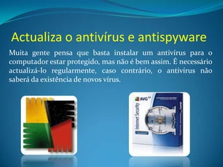Actualiza o antivírus e antispyware
Muita gente pensa que basta instalar um antivírus para o
computador estar protegido, mas não é bem assim. É necessário
actualizá-lo regularmente, caso contrário, o antivírus não
saberá da existência de novos vírus.
 