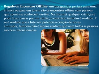  Regule os Encontros Offline, um dos grandes perigos para uma
criança ou para um jovem são os encontros offline com pessoas
que apenas se conhecem on-line. Na Internet qualquer criança se
pode fazer passar por um adulto, o contrário também é verdade. E
se é verdade que a Internet potencia a criação de novas
amizades, também não é menos verdade que nem todos as pessoas
são bem intencionadas.
 