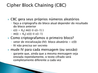 Cipher Block Chaining (CBC)
 CBC gera seus próprios números aleatórios
◦ faça a criptografia do bloco atual depender do resultado
do bloco anterior
◦ c(i) = KS( m(i)  c(i-1) )
◦ m(i) = KS( c(i))  c(i-1)
 Como criptografamos o primeiro bloco?
◦ vetor de inicialização (IV): bloco aleatório = c(0)
◦ IV não precisa ser secreto
 mude IV para cada mensagem (ou sessão)
◦ garante que, ainda que a mesma mensagem seja
enviada repetidamente, o texto cifrado será
completamente diferente a cada vez
 
