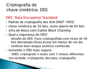 Criptografia de
chave simétrica: DES
DES: Data Encryption Standard
 Padrão de criptografia dos EUA [NIST 1993]
 chave simétrica de 56 bits, texto aberto de 64 bits
 cifra de bloco com Cipher Block Chaining
 Qual a segurança do DES?
◦ desafio do DES: frase criptografada com chave de 56
bits decriptada (força bruta) em menos de um dia
◦ nenhum bom ataque analítico conhecido
 tornando o DES mais seguro:
◦ 3DES: criptografa 3 vezes com 3 chaves diferentes
(na verdade, criptografa, decripta, criptografa)
 