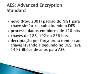 AES: Advanced Encryption
Standard
 novo (Nov. 2001) padrão do NIST para
chave simétrica, substituindo o DES
 processa dados em blocos de 128 bits
 chaves de 128, 192 ou 256 bits
 decriptação por força bruta (tentar cada
chave) levando 1 segundo no DES, leva
149 trilhões de anos para AES
 