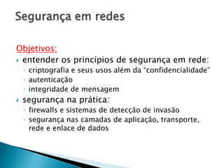 Segurança em redes
Objetivos:
 entender os princípios de segurança em rede:
◦ criptografia e seus usos além da “confidencialidade”
◦ autenticação
◦ integridade de mensagem
 segurança na prática:
◦ firewalls e sistemas de detecção de invasão
◦ segurança nas camadas de aplicação, transporte,
rede e enlace de dados
 