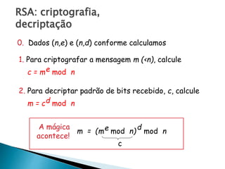 RSA: criptografia,
decriptação
0. Dados (n,e) e (n,d) conforme calculamos
1. Para criptografar a mensagem m (<n), calcule
c = m mod ne
2. Para decriptar padrão de bits recebido, c, calcule
m = c mod nd
m = (m mod n)e mod n
dA mágica
acontece!
c
 