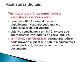 Assinaturas digitais
Técnica criptográfica semelhante a
assinaturas escritas a mão.
 remetente (Bob) assina documento
digitalmente, estabelecendo que é o
dono/criador do documento.
 objetivo semelhante a um MAC, exceto que
agora usamos criptografia de chave pública.
 verificável, não falsificável: destinatário (Alice)
pode provar a alguém que Bob, e ninguém mais
(incluindo Alice), deverá ter assinado o
documento.
 