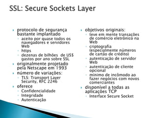 SSL: Secure Sockets Layer
 protocolo de segurança
bastante implantado
◦ aceito por quase todos os
navegadores e servidores
Web
◦ https
◦ dezenas de bilhões de US$
gastos por ano sobre SSL
 originalmente projetado
pela Netscape em 1993
 número de variações:
◦ TLS: Transport Layer
Security, RFC 2246
 oferece
◦ Confidencialidade
◦ Integridade
◦ Autenticação
 objetivos originais:
◦ teve em mente transações
de comércio eletrônico na
Web
◦ criptografia
(especialmente números
de cartão de crédito)
◦ autenticação de servidor
Web
◦ autenticação de cliente
opcional
◦ mínimo de incômodo ao
fazer negócios com novos
comerciantes
 disponível a todas as
aplicações TCP
◦ Interface Secure Socket
 