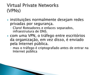 Virtual Private Networks
(VPNs)
 instituições normalmente desejam redes
privadas por segurança.
◦ Claro! Roteadores e enlaces separados,
infraestrutura de DNS.
 com uma VPN, o tráfego entre escritórios
da organização, em vez disso, é enviado
pela Internet pública.
◦ mas o tráfego é criptografado antes de entrar na
Internet pública
 