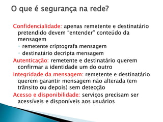 O que é segurança na rede?
Confidencialidade: apenas remetente e destinatário
pretendido devem “entender” conteúdo da
mensagem
◦ remetente criptografa mensagem
◦ destinatário decripta mensagem
Autenticação: remetente e destinatário querem
confirmar a identidade um do outro
Integridade da mensagem: remetente e destinatário
querem garantir mensagem não alterada (em
trânsito ou depois) sem detecção
Acesso e disponibilidade: serviços precisam ser
acessíveis e disponíveis aos usuários
 