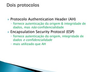 Dois protocolos
 Protocolo Authentication Header (AH)
◦ fornece autenticação da origem & integridade de
dados, mas não confidencialidade
 Encapsulation Security Protocol (ESP)
◦ fornece autenticação da origem, integridade de
dados e confidencialidade
◦ mais utilizado que AH
 