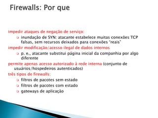Firewalls: Por que
impedir ataques de negação de serviço:
 inundação de SYN: atacante estabelece muitas conexões TCP
falsas, sem recursos deixados para conexões “reais”
impedir modificação/acesso ilegal de dados internos
 p. e., atacante substitui página inicial da companhia por algo
diferente
permite apenas acesso autorizado à rede interna (conjunto de
usuários/hospedeiros autenticados)
três tipos de firewalls:
 filtros de pacotes sem estado
 filtros de pacotes com estado
 gateways de aplicação
 