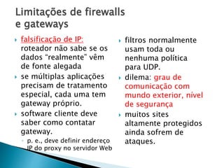 Limitações de firewalls
e gateways
 falsificação de IP:
roteador não sabe se os
dados “realmente” vêm
de fonte alegada
 se múltiplas aplicações
precisam de tratamento
especial, cada uma tem
gateway próprio.
 software cliente deve
saber como contatar
gateway.
◦ p. e., deve definir endereço
IP do proxy no servidor Web
 filtros normalmente
usam toda ou
nenhuma política
para UDP.
 dilema: grau de
comunicação com
mundo exterior, nível
de segurança
 muitos sites
altamente protegidos
ainda sofrem de
ataques.
 