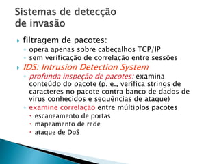 Sistemas de detecção
de invasão
 filtragem de pacotes:
◦ opera apenas sobre cabeçalhos TCP/IP
◦ sem verificação de correlação entre sessões
 IDS: Intrusion Detection System
◦ profunda inspeção de pacotes: examina
conteúdo do pacote (p. e., verifica strings de
caracteres no pacote contra banco de dados de
vírus conhecidos e sequências de ataque)
◦ examine correlação entre múltiplos pacotes
 escaneamento de portas
 mapeamento de rede
 ataque de DoS
 
