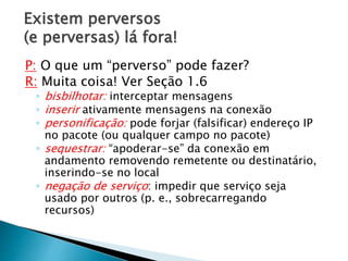 Existem perversos
(e perversas) lá fora!
P: O que um “perverso” pode fazer?
R: Muita coisa! Ver Seção 1.6
◦ bisbilhotar: interceptar mensagens
◦ inserir ativamente mensagens na conexão
◦ personificação: pode forjar (falsificar) endereço IP
no pacote (ou qualquer campo no pacote)
◦ sequestrar: “apoderar-se” da conexão em
andamento removendo remetente ou destinatário,
inserindo-se no local
◦ negação de serviço: impedir que serviço seja
usado por outros (p. e., sobrecarregando
recursos)
 