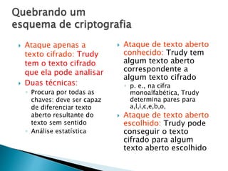 Quebrando um
esquema de criptografia
 Ataque apenas a
texto cifrado: Trudy
tem o texto cifrado
que ela pode analisar
 Duas técnicas:
◦ Procura por todas as
chaves: deve ser capaz
de diferenciar texto
aberto resultante do
texto sem sentido
◦ Análise estatística
 Ataque de texto aberto
conhecido: Trudy tem
algum texto aberto
correspondente a
algum texto cifrado
◦ p. e., na cifra
monoalfabética, Trudy
determina pares para
a,l,i,c,e,b,o,
 Ataque de texto aberto
escolhido: Trudy pode
conseguir o texto
cifrado para algum
texto aberto escolhido
 
