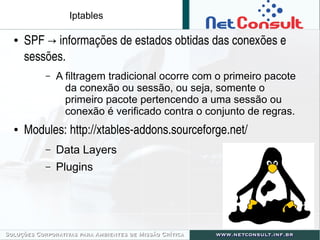 Iptables
● SPF   informações de estados obtidas das conexões e →
sessões.
– A filtragem tradicional ocorre com o primeiro pacote
da conexão ou sessão, ou seja, somente o
primeiro pacote pertencendo a uma sessão ou
conexão é verificado contra o conjunto de regras.
● Modules: http://xtables­addons.sourceforge.net/
– Data Layers
– Plugins
 