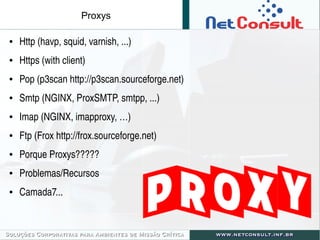 Proxys
● Http (havp, squid, varnish, ...)
● Https (with client)
● Pop (p3scan http://p3scan.sourceforge.net)
● Smtp (NGINX, ProxSMTP, smtpp, ...)
● Imap (NGINX, imapproxy, …) 
● Ftp (Frox http://frox.sourceforge.net)
● Porque Proxys?????
● Problemas/Recursos
● Camada7...
 