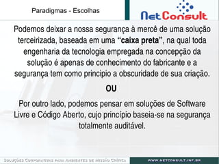 Paradigmas - Escolhas
Podemos deixar a nossa segurança à mercê de uma solução 
terceirizada, baseada em uma “caixa preta”, na qual toda 
engenharia da tecnologia empregada na concepção da 
solução é apenas de conhecimento do fabricante e a 
segurança tem como principio a obscuridade de sua criação.
OU 
Por outro lado, podemos pensar em soluções de Software 
Livre e Código Aberto, cujo princípio baseia­se na segurança 
totalmente auditável.
 
