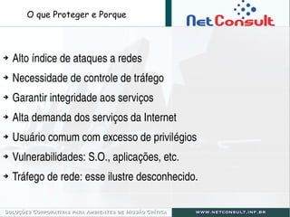 ➔ Alto índice de ataques a redes
➔ Necessidade de controle de tráfego
➔ Garantir integridade aos serviços
➔ Alta demanda dos serviços da Internet
➔ Usuário comum com excesso de privilégios
➔ Vulnerabilidades: S.O., aplicações, etc.
➔ Tráfego de rede: esse ilustre desconhecido.
O que Proteger e Porque
 
