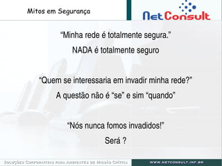 “Minha rede é totalmente segura.”
NADA é totalmente seguro
“Quem se interessaria em invadir minha rede?”
A questão não é “se” e sim “quando”
“Nós nunca fomos invadidos!”
Será ?
Mitos em Segurança
 