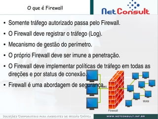 O que é Firewall
● Somente tráfego autorizado passa pelo Firewall.
● O Firewall deve registrar o tráfego (Log).
● Mecanismo de gestão do perímetro.
● O próprio Firewall deve ser imune a penetração.
● O Firewall deve implementar políticas de tráfego em todas as 
direções e por status de conexão.
● Firewall é uma abordagem de segurança.
 