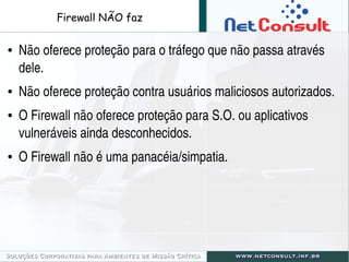 Firewall NÃO faz
● Não oferece proteção para o tráfego que não passa através 
dele.
● Não oferece proteção contra usuários maliciosos autorizados.
● O Firewall não oferece proteção para S.O. ou aplicativos 
vulneráveis ainda desconhecidos.
● O Firewall não é uma panacéia/simpatia.
 