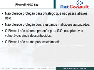 Firewall NÃO faz
● Não oferece proteção para o tráfego que não passa através 
dele.
● Não oferece proteção contra usuários...