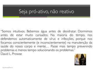 @julianadflewis
Seja pró-ativo, não reativo 
“Somos intuitivos. Bebemos água antes de desidratar. Dormimos
antes de estar muito cansados. Na maioria do tempo, nos
defendemos automaticamente de vírus e infecções, porque nos
focamos conscientemente (e inconscientemente) na manutenção da
saúde do nosso corpo e mente… Passe mais tempo prevenindo
problemas e menos tempo solucionando os problemas.”
David L. Prowse
 