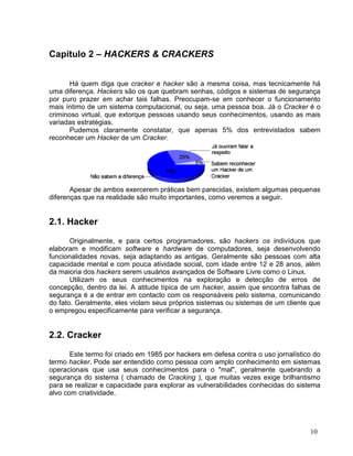 Capítulo 2 – HACKERS & CRACKERS


       Há quem diga que cracker e hacker são a mesma coisa, mas tecnicamente há
uma diferença. Hackers são os que quebram senhas, códigos e sistemas de segurança
por puro prazer em achar tais falhas. Preocupam-se em conhecer o funcionamento
mais íntimo de um sistema computacional, ou seja, uma pessoa boa. Já o Cracker é o
criminoso virtual, que extorque pessoas usando seus conhecimentos, usando as mais
variadas estratégias.
       Pudemos claramente constatar, que apenas 5% dos entrevistados sabem
reconhecer um Hacker de um Cracker.




       Apesar de ambos exercerem práticas bem parecidas, existem algumas pequenas
diferenças que na realidade são muito importantes, como veremos a seguir.


2.1. Hacker

       Originalmente, e para certos programadores, são hackers os indivíduos que
elaboram e modificam software e hardware de computadores, seja desenvolvendo
funcionalidades novas, seja adaptando as antigas. Geralmente são pessoas com alta
capacidade mental e com pouca atividade social, com idade entre 12 e 28 anos, além
da maioria dos hackers serem usuários avançados de Software Livre como o Linux.
       Utilizam os seus conhecimentos na exploração e detecção de erros de
concepção, dentro da lei. A atitude típica de um hacker, assim que encontra falhas de
segurança é a de entrar em contacto com os responsáveis pelo sistema, comunicando
do fato. Geralmente, eles violam seus próprios sistemas ou sistemas de um cliente que
o empregou especificamente para verificar a segurança.


2.2. Cracker

       Este termo foi criado em 1985 por hackers em defesa contra o uso jornalístico do
termo hacker. Pode ser entendido como pessoa com amplo conhecimento em sistemas
operacionais que usa seus conhecimentos para o "mal", geralmente quebrando a
segurança do sistema ( chamado de Cracking ), que muitas vezes exige brilhantismo
para se realizar e capacidade para explorar as vulnerabilidades conhecidas do sistema
alvo com criatividade.




                                                                                   10
 