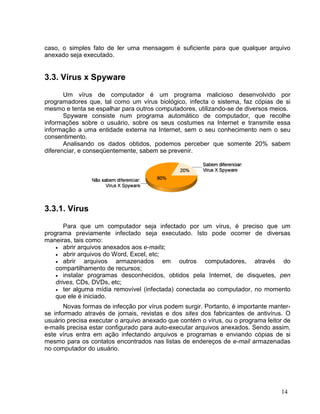 caso, o simples fato de ler uma mensagem é suficiente para que qualquer arquivo
anexado seja executado.


3.3. Vírus x Spyware

       Um vírus de computador é um programa malicioso desenvolvido por
programadores que, tal como um vírus biológico, infecta o sistema, faz cópias de si
mesmo e tenta se espalhar para outros computadores, utilizando-se de diversos meios.
       Spyware consiste num programa automático de computador, que recolhe
informações sobre o usuário, sobre os seus costumes na Internet e transmite essa
informação a uma entidade externa na Internet, sem o seu conhecimento nem o seu
consentimento.
       Analisando os dados obtidos, podemos perceber que somente 20% sabem
diferenciar, e conseqüentemente, sabem se prevenir.




3.3.1. Vírus

       Para que um computador seja infectado por um vírus, é preciso que um
programa previamente infectado seja executado. Isto pode ocorrer de diversas
maneiras, tais como:
    • abrir arquivos anexados aos e-mails;
    • abrir arquivos do Word, Excel, etc;
    • abrir   arquivos armazenados em outros computadores, através do
    compartilhamento de recursos;
    • instalar programas desconhecidos, obtidos pela Internet, de disquetes, pen
    drives, CDs, DVDs, etc;
    • ter alguma mídia removível (infectada) conectada ao computador, no momento
    que ele é iniciado.
       Novas formas de infecção por vírus podem surgir. Portanto, é importante manter-
se informado através de jornais, revistas e dos sites dos fabricantes de antivírus. O
usuário precisa executar o arquivo anexado que contém o vírus, ou o programa leitor de
e-mails precisa estar configurado para auto-executar arquivos anexados. Sendo assim,
este vírus entra em ação infectando arquivos e programas e enviando cópias de si
mesmo para os contatos encontrados nas listas de endereços de e-mail armazenadas
no computador do usuário.




                                                                                  14
 
