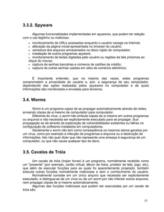 3.3.2. Spyware

      Algumas funcionalidades implementadas em spywares, que podem ter relação
com o uso legítimo ou malicioso:
    •  monitoramento de URLs acessadas enquanto o usuário navega na Internet;
    •  alteração da página inicial apresentada no browser do usuário;
    • varredura dos arquivos armazenados no disco rígido do computador;
    • instalação de outros programas spyware;
    • monitoramento de teclas digitadas pelo usuário ou regiões da tela próximas ao
    clique do mouse;
    • captura de senhas bancárias e números de cartões de crédito;
    • captura de outras senhas usadas em sites de comércio eletrônico.



      É importante entender, que na maioria das vezes, estes programas
comprometem a privacidade do usuário e, pior, a segurança de seu computador,
dependendo das ações realizadas pelos spywares no computador e de quais
informações são monitoradas e enviadas para terceiros.


3.4. Worms

       Worm é um programa capaz de se propagar automaticamente através de redes,
enviando cópias de si mesmo de computador para computador.
       Diferente do vírus, o worm não embute cópias de si mesmo em outros programas
ou arquivos e não necessita ser explicitamente executado para se propagar. Sua
propagação se dá através da exploração de vulnerabilidades existentes ou falhas na
configuração de softwares instalados em computadores.
       Geralmente o worm não tem como conseqüência os mesmos danos gerados por
um vírus, como por exemplo a infecção de programas e arquivos ou a destruição de
informações. Isto não quer dizer que não represente uma ameaça à segurança de um
computador, ou que não cause qualquer tipo de dano.


3.5. Cavalos de Tróia

       Um cavalo de tróia (trojan horse) é um programa, normalmente recebido como
um "presente" (por exemplo, cartão virtual, álbum de fotos, protetor de tela, jogo, etc),
que além de executar funções para as quais foi aparentemente projetado, também
executa outras funções normalmente maliciosas e sem o conhecimento do usuário.
       Normalmente consiste em um único arquivo que necessita ser explicitamente
executado, e distingue-se de um vírus ou de um worm por não infectar outros arquivos,
nem propagar cópias de si mesmo automaticamente.
       Algumas das funções maliciosas que podem ser executadas por um cavalo de
tróia são:


                                                                                     15
 