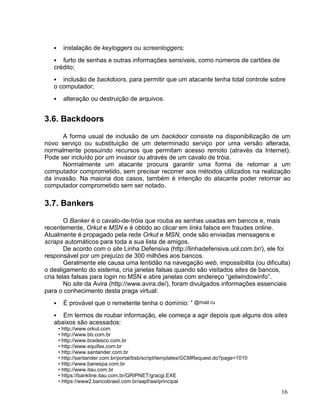 •     instalação de keyloggers ou screenloggers;
   •  furto de senhas e outras informações sensíveis, como números de cartões de
   crédito;
   •  inclusão de backdoors, para permitir que um atacante tenha total controle sobre
   o computador;
   •     alteração ou destruição de arquivos.


3.6. Backdoors

      A forma usual de inclusão de um backdoor consiste na disponibilização de um
novo serviço ou substituição de um determinado serviço por uma versão alterada,
normalmente possuindo recursos que permitam acesso remoto (através da Internet).
Pode ser incluído por um invasor ou através de um cavalo de tróia.
      Normalmente um atacante procura garantir uma forma de retornar a um
computador comprometido, sem precisar recorrer aos métodos utilizados na realização
da invasão. Na maioria dos casos, também é intenção do atacante poder retornar ao
computador comprometido sem ser notado.

3.7. Bankers

        O Banker é o cavalo-de-tróia que rouba as senhas usadas em bancos e, mais
recentemente, Orkut e MSN e é obtido ao clicar em links falsos em fraudes online.
Atualmente é propagado pela rede Orkut e MSN, onde são enviadas mensagens e
scraps automáticos para toda a sua lista de amigos.
        De acordo com o site Linha Defensiva (http://linhadefensiva.uol.com.br/), ele foi
responsável por um prejuízo de 300 milhões aos bancos.
        Geralmente ele causa uma lentidão na navegação web, impossibilita (ou dificulta)
o desligamento do sistema, cria janelas falsas quando são visitados sites de bancos,
cria telas falsas para login no MSN e abre janelas com endereço “getwindowinfo”.
        No site da Avira (http://www.avira.de/), foram divulgados informações essenciais
para o conhecimento desta praga virtual:
   •     É provável que o remetente tenha o domínio: * @mail.ru
   •  Em termos de roubar informação, ele começa a agir depois que alguns dos sites
   abaixos são acessados:
       • http://www.orkut.com
       • http://www.bb.com.br
       • http://www.bradesco.com.br
       • http://www.equifax.com.br
       • http://www.santander.com.br
       • http://santander.com.br/portal/bsb/script/templates/GCMRequest.do?page=1010
       • http://www.banespa.com.br
       • http://www.itau.com.br
       • https://bankline.itau.com.br/GRIPNET/gracgi.EXE
       • https://www2.bancobrasil.com.br/aapf/aai/principal

                                                                                       16
 