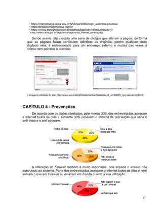 • https://internetcaixa.caixa.gov.br/NASApp/SIIBC/login_autentica.processa
     • https://bradesconetempresa.com.br
     • https://www2.bancobrasil.com.br/aapf/aai/login.pbk?textoConteudo=3
     • http://www.caixa.gov.br/seguranca/seguranca_internet_banking.asp

       Sendo assim, ele executa uma serie de códigos que alteram a página, de forma
   que as páginas falsas continuem idênticas as originais, porém qualquer dado
   digitado nela, é redirecionado para um endereço externo e muitas das vezes a
   vítima nem percebe o ocorrido.




   ( Imagens retiradas do site: http://www.avira.de/pt/threats/section/fulldetails/id_vir/3368/tr_spy.banker.ccj.html )




CAPÍTULO 4 - Prevenções
        De acordo com os dados coletados, pelo menos 30% dos entrevistados acessam
a internet todos os dias e somente 30% possuem o mínimo de precaução que seria o
anti-vírus e o anti-spyware.




       A utilização do Firewall também é muito importante, pois impede o acesso não
autorizado ao sistema. Parte dos entrevistados acessam a internet todos os dias e nem
sabiam o que era Firewall ou estavam em dúvida quanto a sua utilização.




                                                                                                                     17
 