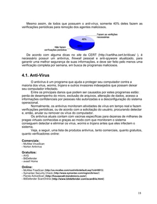 Mesmo assim, de todos que possuem o anti-vírus, somente 40% deles fazem as
verificações periódicas para remoção dos agentes maliciosos.




    De acordo com alguma dicas no site da CERT (http://cartilha.cert.br/dicas/ ), é
necessário possuir um antivírus, firewall pessoal e anti-spyware atualizado, para
garantir uma melhor segurança de suas informações, e deve ser feito pelo menos uma
verificação completa por semana, em busca de programas maliciosos.


4.1. Anti-Vírus
        O antivírus é um programa que ajuda a proteger seu computador contra a
maioria dos vírus, worms, trojans e outros invasores indesejados que possam deixar
seu computador infectado.
        Entre os principais danos que podem ser causados por estes programas estão:
perda de desempenho do micro, exclusão de arquivos, alteração de dados, acesso a
informações confidenciais por pessoas não autorizadas e a desconfiguração do sistema
operacional.
        Normalmente, os antivírus monitoram atividades de vírus em tempo real e fazem
verificações periódicas, ou de acordo com a solicitação do usuário, procurando detectar
e, então, anular ou remover os vírus do computador.
        Os antivírus atuais contam com vacinas específicas para dezenas de milhares de
pragas virtuais conhecidas e graças ao modo com que monitoram o sistema
conseguem detectar e eliminar os vírus, worms e trojans antes que eles infectem o
sistema.
        Veja, a seguir, uma lista de produtos antivírus, tanto comerciais, quanto gratuitos,
quanto verificadores online:

Comerciais:
- McAfee VirusScan
- Norton Antivírus

Gratuitos:
- AVG
- BitDefender
- avast! Home

Online:
- McAfee FreeScan (http://us.mcafee.com/root/mfs/default.asp?cid=9913)
- Symantec Security Check (http://www.symantec.com/region/br/ssc/)
- Panda ActiveScan (http://housecall.trendmicro.com/)
- BitDefender ScanOnline (http://www.bitdefender.com/scan8/ie.html)




                                                                                        18
 